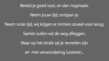 Bereid je goed voor, en dan nogmaals. Neem jouw tijd, ontspan je. Neem onze tijd, wij krijgen er immers zoveel voor terug. Samen zullen wij de weg afleggen. Maar op het einde zal je tevreden zijn en met verwondering luisteren... 