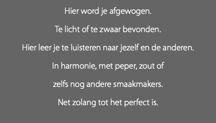 Hier word je afgewogen. Te licht of te zwaar bevonden. Hier leer je te luisteren naar jezelf en de anderen. In harmonie, met peper, zout of zelfs nog andere smaakmakers. Net zolang tot het perfect is.