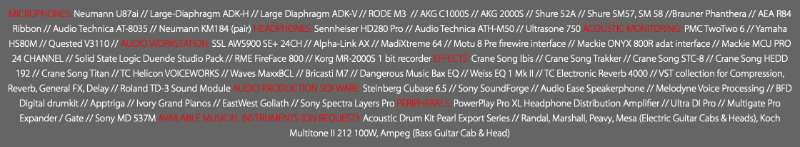 MICROPHONES: Neumann U87ai // Large-Diaphragm ADK-H // Large Diaphragm ADK-V // RODE M3 // AKG C1000S // AKG 2000S // Shure 52A // Shure SM57, SM 58 //Brauner Phanthera // AEA R84 Ribbon // Audio Technica AT-8035 // Neumann KM184 (pair) HEADPHONES: Sennheiser HD280 Pro // Audio Technica ATH-M50 // Ultrasone 750 ACOUSTIC MONITORING: PMC TwoTwo 6 // Yamaha HS80M // Quested V3110 // AUDIO WORKSTATION: SSL AWS900 SE+ 24CH // Alpha-Link AX // MadiXtreme 64 // Motu 8 Pre firewire interface // Mackie ONYX 800R adat interface // Mackie MCU PRO 24 CHANNEL // Solid State Logic Duende Studio Pack // RME FireFace 800 // Korg MR-2000S 1 bit recorder EFFECTS: Crane Song Ibis // Crane Song Trakker // Crane Song STC-8 // Crane Song HEDD 192 // Crane Song Titan // TC Helicon VOICEWORKS // Waves MaxxBCL // Bricasti M7 // Dangerous Music Bax EQ // Weiss EQ 1 Mk II // TC Electronic Reverb 4000 // VST collection for Compression, Reverb, General FX, Delay // Roland TD-3 Sound Module AUDIO PRODUCTION SOFWARE: Steinberg Cubase 6.5 // Sony SoundForge // Audio Ease Speakerphone // Melodyne Voice Processing // BFD Digital drumkit // Apptriga // Ivory Grand Pianos // EastWest Goliath // Sony Spectra Layers Pro PERIPHERALS: PowerPlay Pro XL Headphone Distribution Amplifier // Ultra DI Pro // Multigate Pro Expander / Gate // Sony MD 537M AVAILABLE MUSICAL INSTRUMENTS (ON REQUEST): Acoustic Drum Kit Pearl Export Series // Randal, Marshall, Peavy, Mesa (Electric Guitar Cabs & Heads), Koch Multitone II 212 100W, Ampeg (Bass Guitar Cab & Head)