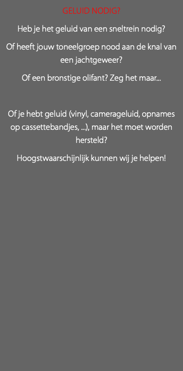 Geluid Nodig? Heb je het geluid van een sneltrein nodig? Of heeft jouw toneelgroep nood aan de knal van een jachtgeweer? Of een bronstige olifant? Zeg het maar... Of je hebt geluid (vinyl, camerageluid, opnames op cassettebandjes, ...), maar het moet worden hersteld? Hoogstwaarschijnlijk kunnen wij je helpen! 