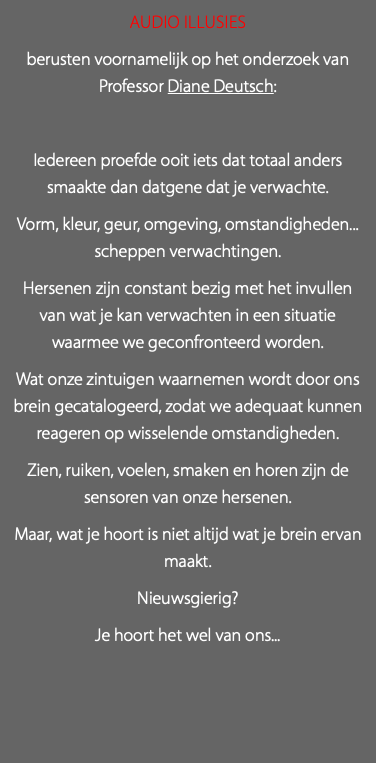 Audio Illusies berusten voornamelijk op het onderzoek van Professor Diane Deutsch: Iedereen proefde ooit iets dat totaal anders smaakte dan datgene dat je verwachte. Vorm, kleur, geur, omgeving, omstandigheden... scheppen verwachtingen. Hersenen zijn constant bezig met het invullen van wat je kan verwachten in een situatie waarmee we geconfronteerd worden. Wat onze zintuigen waarnemen wordt door ons brein gecatalogeerd, zodat we adequaat kunnen reageren op wisselende omstandigheden. Zien, ruiken, voelen, smaken en horen zijn de sensoren van onze hersenen. Maar, wat je hoort is niet altijd wat je brein ervan maakt. Nieuwsgierig? Je hoort het wel van ons...